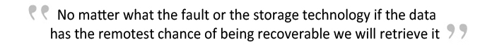 No matter what the fault or the storage technology if data has the remotest chance of being recovered we will retrieve it