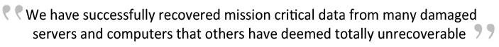 We have successfully recovered mission critical data from many damaged servers and computers that others have deemed totally unrecoverable